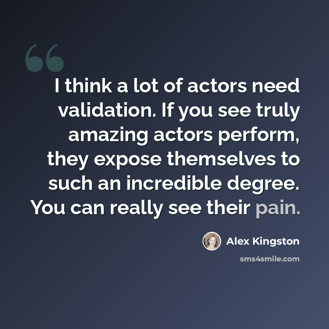“I think a lot of actors need validation. If you see truly amazing actors perform, they expose themselves to such an incredible degree. You can really see their pain.” quote by Alex Kingston