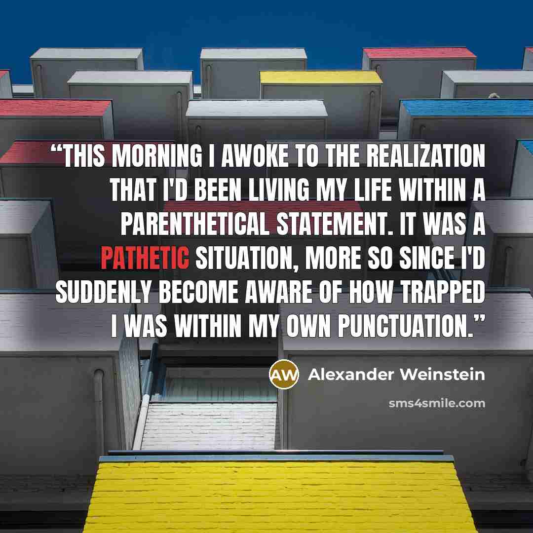 “This morning I awoke to the realization that I'd been living my life within a parenthetical statement. It was a pathetic situation, more so since I'd suddenly become aware of how trapped I was within my own punctuation.” quote by Alexander Weinstein