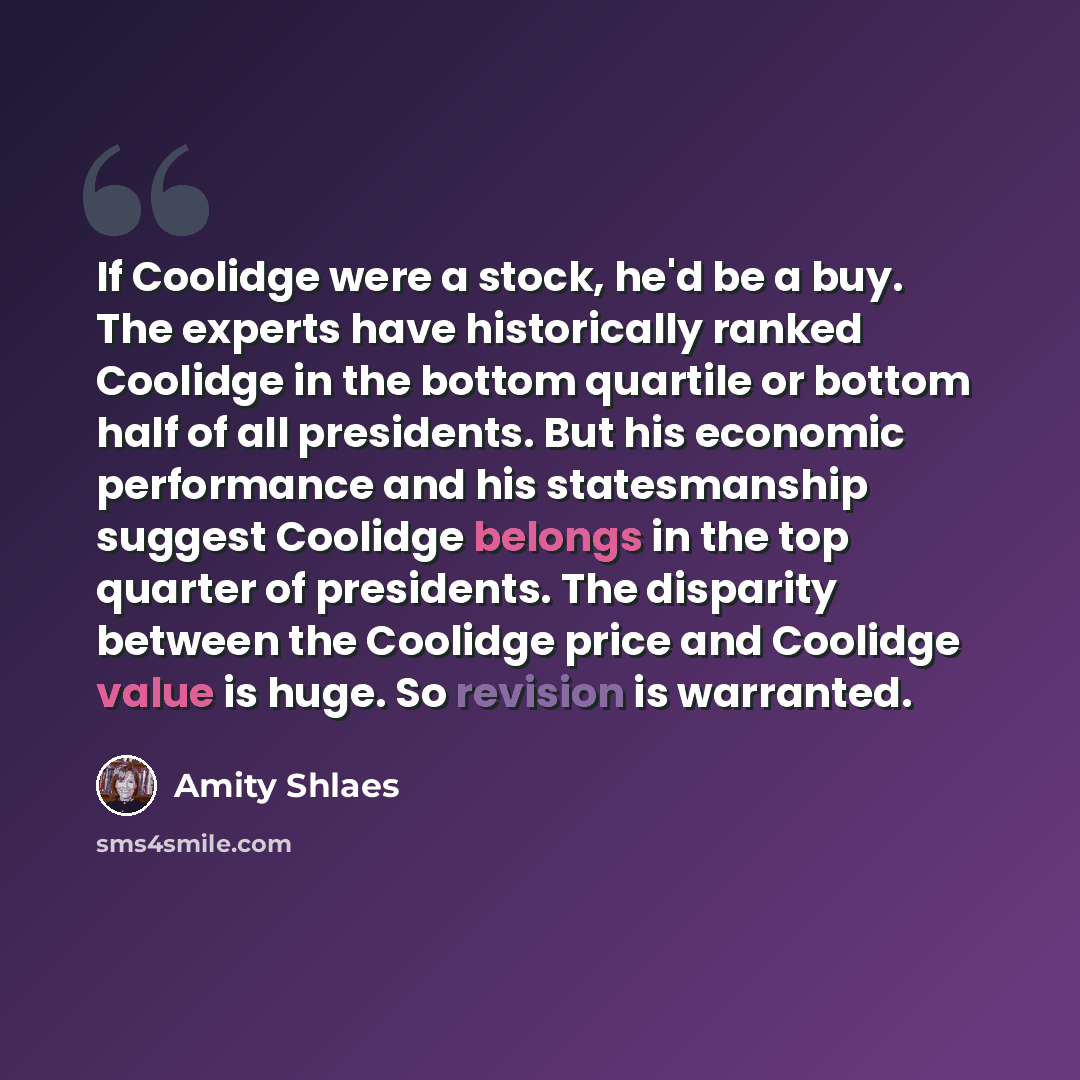 “If Coolidge were a stock, he'd be a buy. The experts have historically ranked Coolidge in the bottom quartile or bottom half of all presidents. But his economic performance and his statesmanship suggest Coolidge belongs in the top quarter of presidents. The disparity between the Coolidge price and…” quote by Amity Shlaes