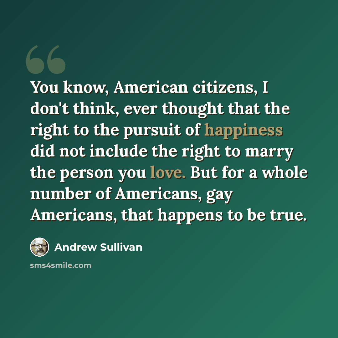 “You know, American citizens, I don't think, ever thought that the right to the pursuit of happiness did not include the right to marry the person you love. But for a whole number of Americans, gay Americans, that happens to be true.” quote by Andrew Sullivan