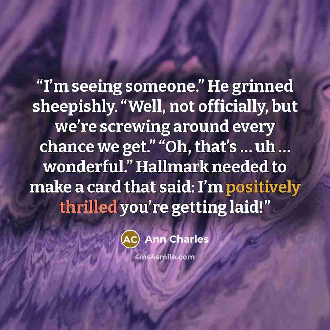 “I’m seeing someone.” He grinned sheepishly. “Well, not officially, but we’re screwing around every chance we get.” “Oh, that’s … uh … wonderful.” Hallmark needed to make a card that said: I’m positively thrilled you’re getting laid!” quote by Ann Charles
