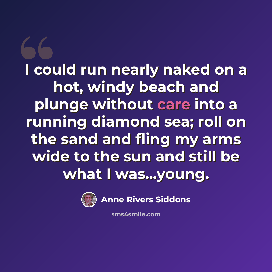 “I could run nearly naked on a hot, windy beach and plunge without care into a running diamond sea; roll on the sand and fling my arms wide to the sun and still be what I was...young.” quote by Anne Rivers Siddons