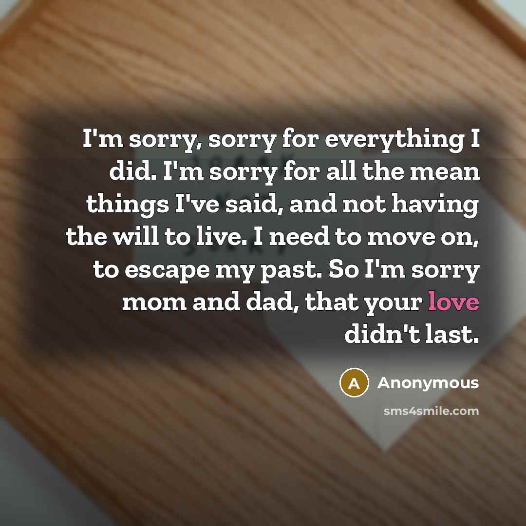 “I'm sorry, sorry for everything I did. I'm sorry for all the mean things I've said, and not having the will to live. I need to move on, to escape my past. So I'm sorry mom and dad, that your love didn't last.” quote by Anonymous