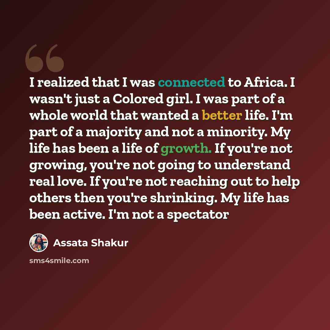 “I realized that I was connected to Africa. I wasn't just a Colored girl. I was part of a whole world that wanted a better life. I'm part of a majority and not a minority. My life has been a life of growth. If you're not growing, you're not going to understand real love. If you're not reaching out…” quote by Assata Shakur