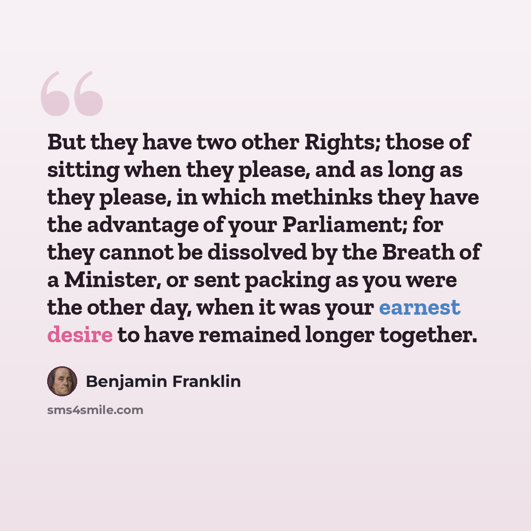 “But they have two other Rights; those of sitting when they please, and as long as they please, in which methinks they have the advantage of your Parliament; for they cannot be dissolved by the Breath of a Minister, or sent packing as you were the other day, when it was your earnest desire to have…” quote by Benjamin Franklin