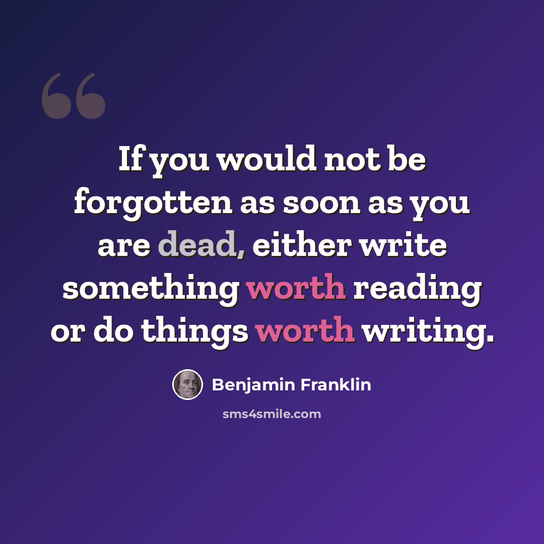“If you would not be forgotten as soon as you are dead, either write something worth reading or do things worth writing.” quote by Benjamin Franklin