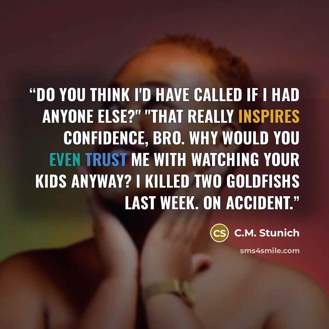 “Do you think I'd have called if I had anyone else?" "That really inspires confidence, bro. Why would you even trust me with watching your kids anyway? I killed two goldfishs last week. On accident.” quote by C.M. Stunich
