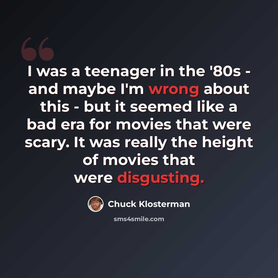 “I was a teenager in the '80s - and maybe I'm wrong about this - but it seemed like a bad era for movies that were scary. It was really the height of movies that were disgusting.” quote by Chuck Klosterman