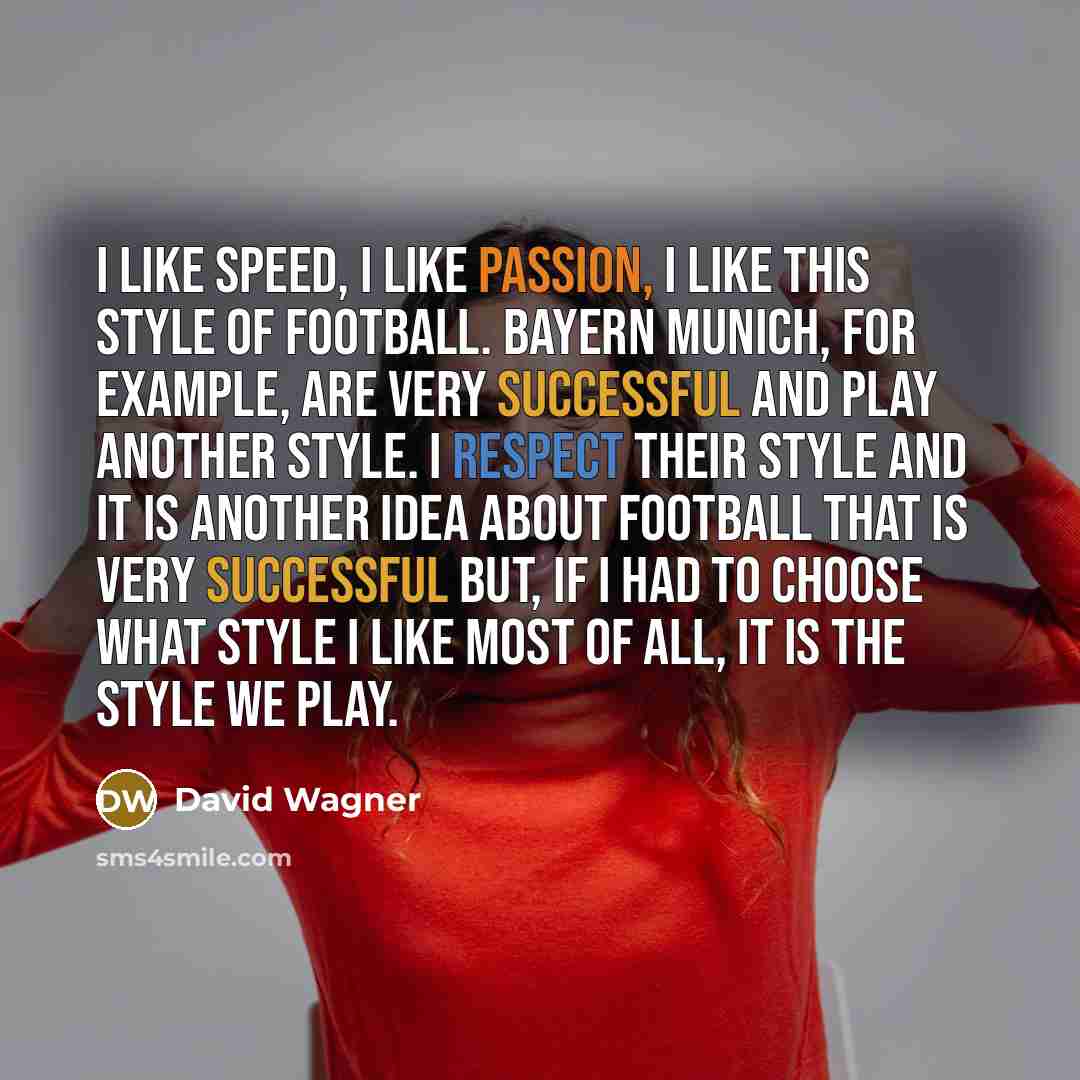 “I like speed, I like passion, I like this style of football. Bayern Munich, for example, are very successful and play another style. I respect their style and it is another idea about football that is very successful but, if I had to choose what style I like most of all, it is the style we play.” quote by David Wagner