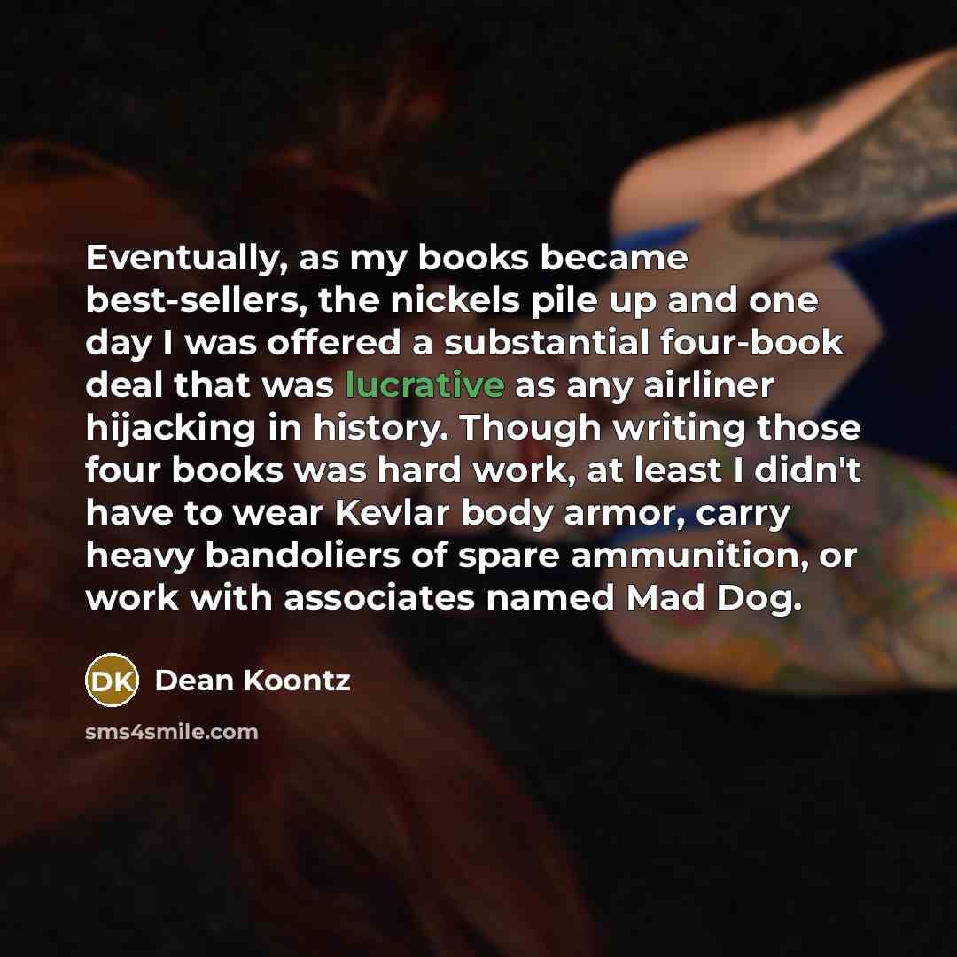 “Eventually, as my books became best-sellers, the nickels pile up and one day I was offered a substantial four-book deal that was lucrative as any airliner hijacking in history. Though writing those four books was hard work, at least I didn't have to wear Kevlar body armor, carry heavy bandoliers…” quote by Dean Koontz