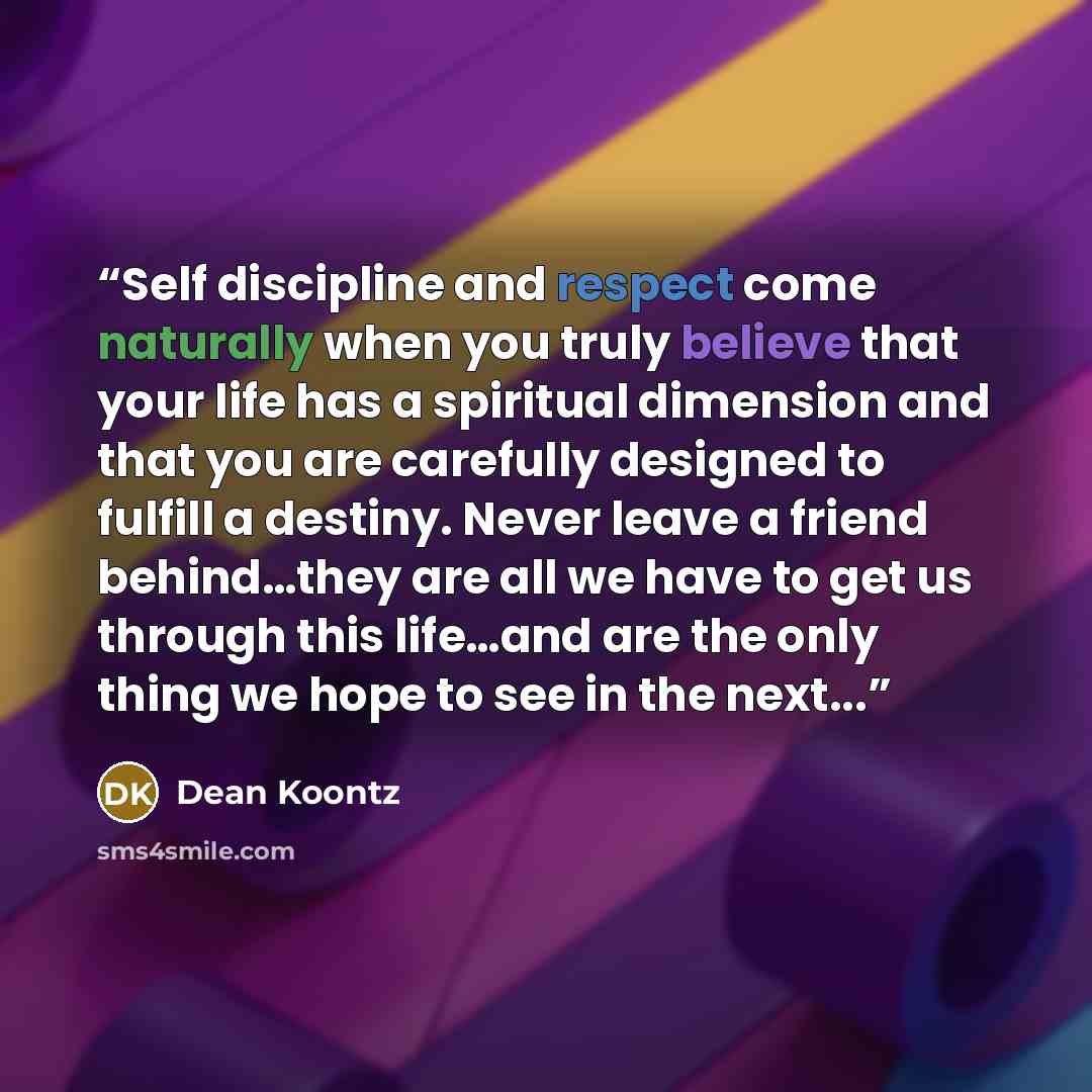 “Self discipline and respect come naturally when you truly believe that your life has a spiritual dimension and that you are carefully designed to fulfill a destiny. Never leave a friend behind…they are all we have to get us through this life…and are the only thing we hope to see in the next...” quote by Dean Koontz