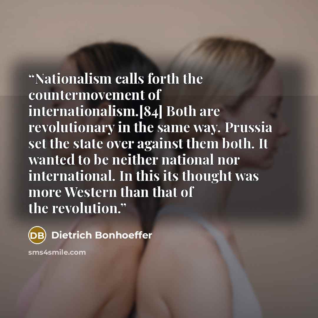 “Nationalism calls forth the countermovement of internationalism.[84] Both are revolutionary in the same way. Prussia set the state over against them both. It wanted to be neither national nor international. In this its thought was more Western than that of the revolution.” quote by Dietrich Bonhoeffer