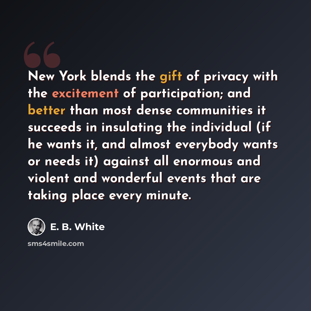 “New York blends the gift of privacy with the excitement of participation; and better than most dense communities it succeeds in insulating the individual (if he wants it, and almost everybody wants or needs it) against all enormous and violent and wonderful events that are taking place every minute.” quote by E. B. White