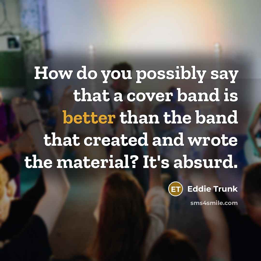 “How do you possibly say that a cover band is better than the band that created and wrote the material? It's absurd.” quote by Eddie Trunk