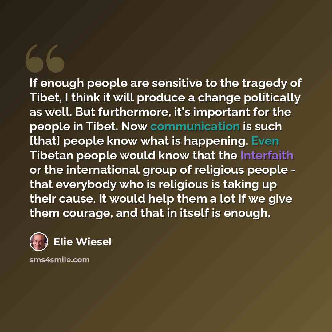 “If enough people are sensitive to the tragedy of Tibet, I think it will produce a change politically as well. But furthermore, it's important for the people in Tibet. Now communication is such [that] people know what is happening. Even Tibetan people would know that the Interfaith or the…” quote by Elie Wiesel