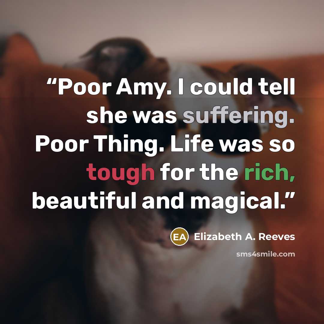 “Poor Amy. I could tell she was suffering. Poor Thing. Life was so tough for the rich, beautiful and magical.” quote by Elizabeth A. Reeves