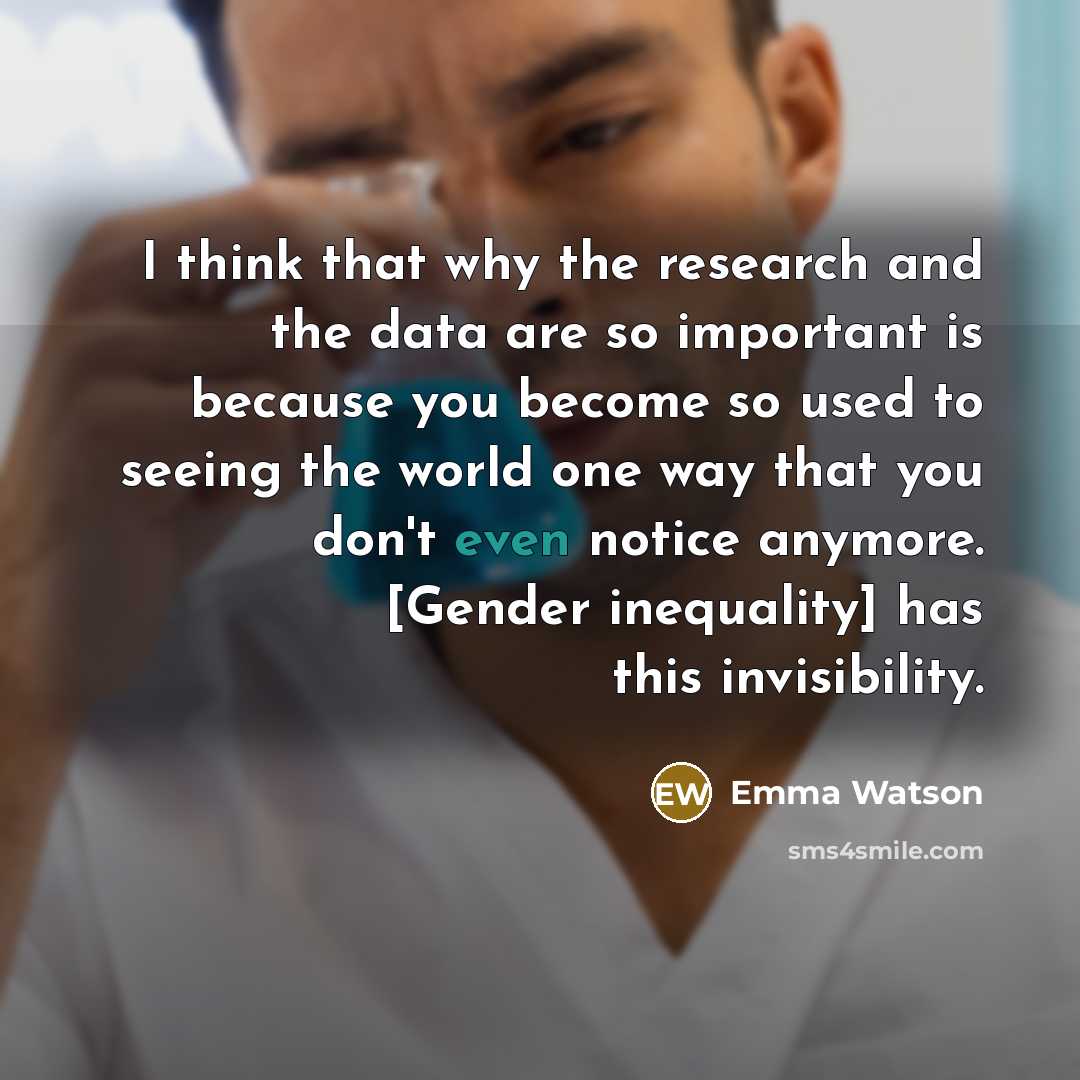 “I think that why the research and the data are so important is because you become so used to seeing the world one way that you don't even notice anymore. [Gender inequality] has this invisibility.” quote by Emma Watson