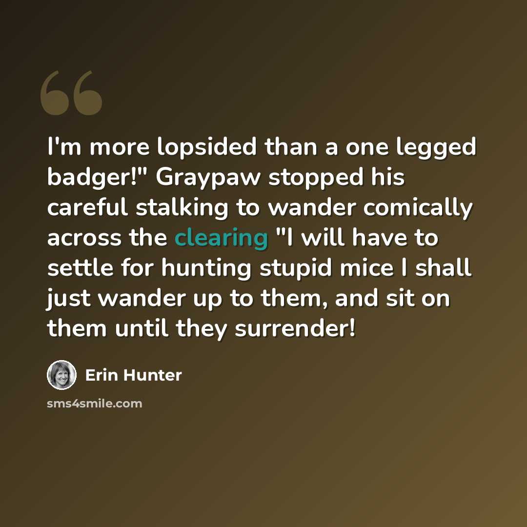 “I'm more lopsided than a one legged badger!" Graypaw stopped his careful stalking to wander comically across the clearing "I will have to settle for hunting stupid mice I shall just wander up to them, and sit on them until they surrender!” quote by Erin Hunter