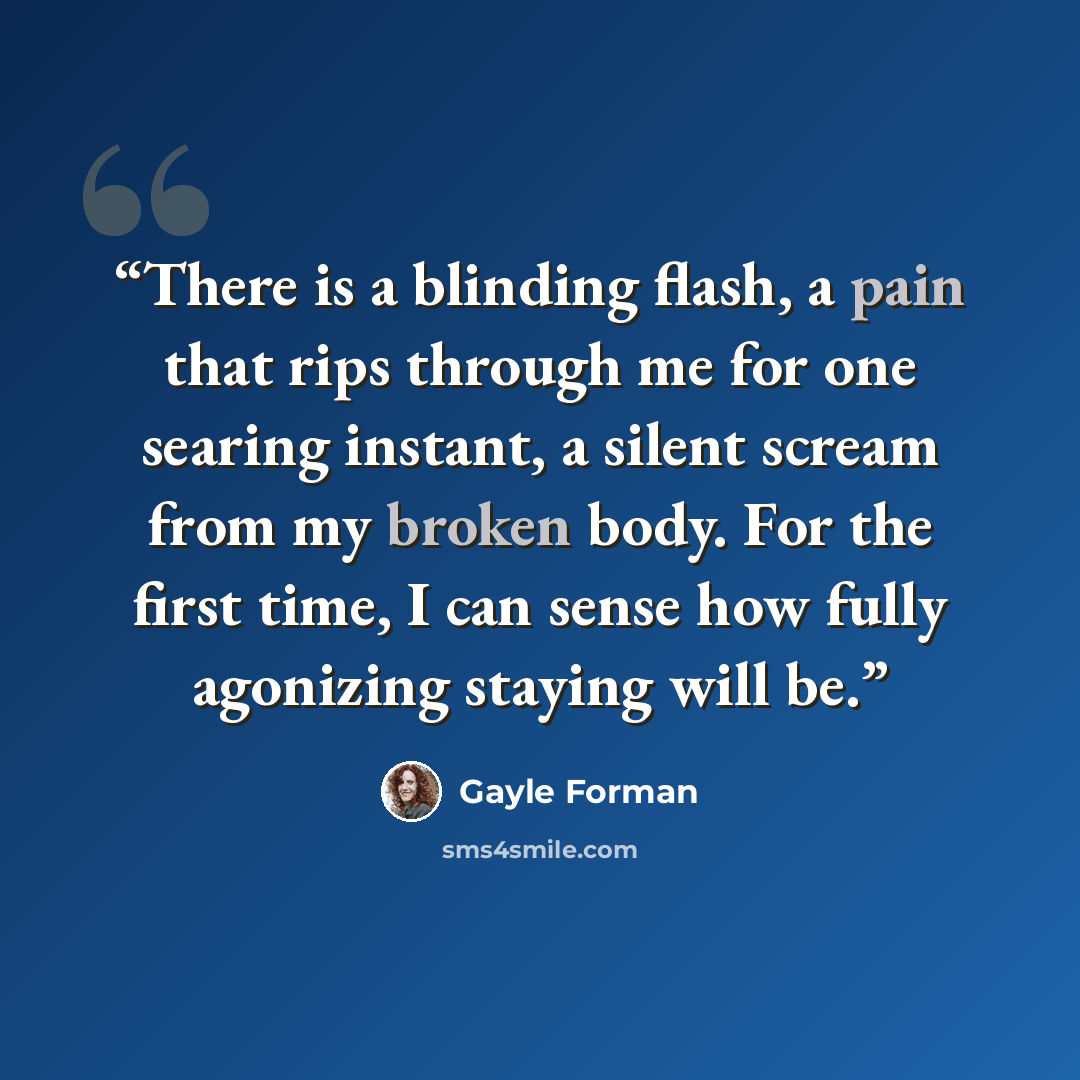 “There is a blinding flash, a pain that rips through me for one searing instant, a silent scream from my broken body. For the first time, I can sense how fully agonizing staying will be.” quote by Gayle Forman