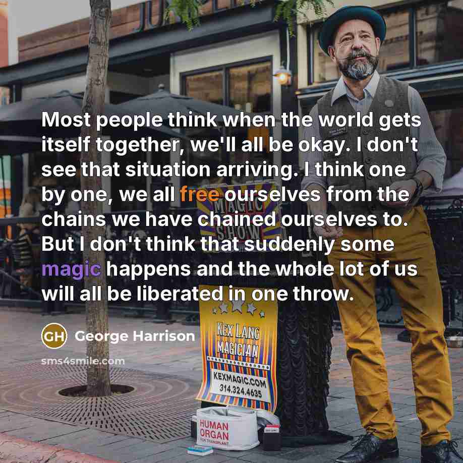 “Most people think when the world gets itself together, we'll all be okay. I don't see that situation arriving. I think one by one, we all free ourselves from the chains we have chained ourselves to. But I don't think that suddenly some magic happens and the whole lot of us will all be liberated in…” quote by George Harrison
