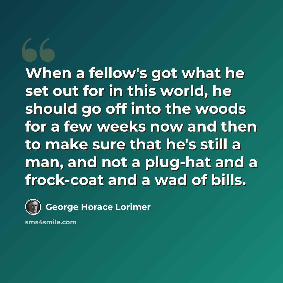 “When a fellow's got what he set out for in this world, he should go off into the woods for a few weeks now and then to make sure that he's still a man, and not a plug-hat and a frock-coat and a wad of bills.” quote by George Horace Lorimer