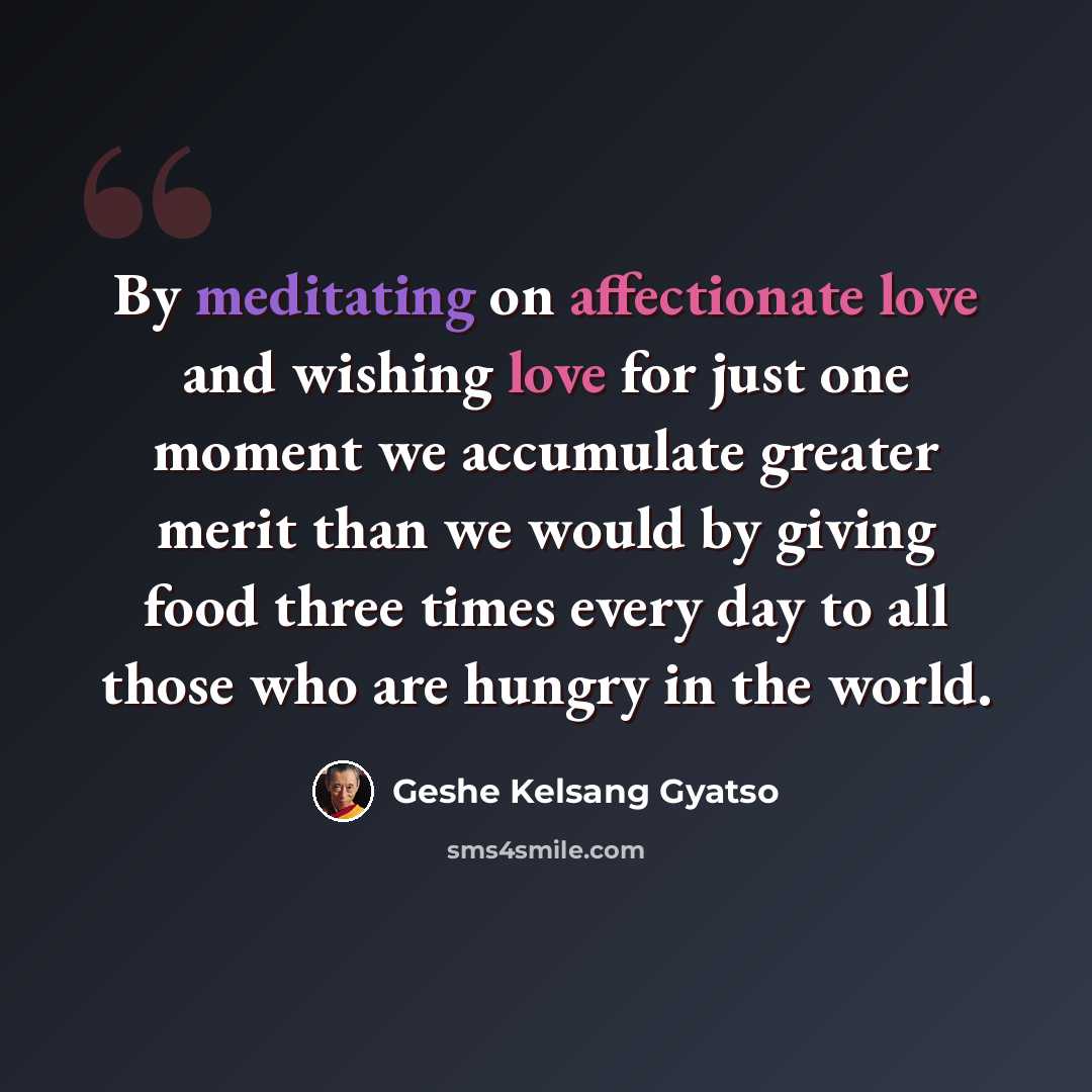 “By meditating on affectionate love and wishing love for just one moment we accumulate greater merit than we would by giving food three times every day to all those who are hungry in the world.” quote by Geshe Kelsang Gyatso