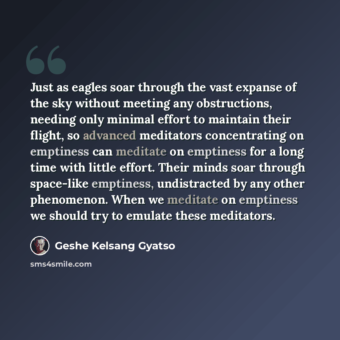 “Just as eagles soar through the vast expanse of the sky without meeting any obstructions, needing only minimal effort to maintain their flight, so advanced meditators concentrating on emptiness can meditate on emptiness for a long time with little effort. Their minds soar through space-like…” quote by Geshe Kelsang Gyatso