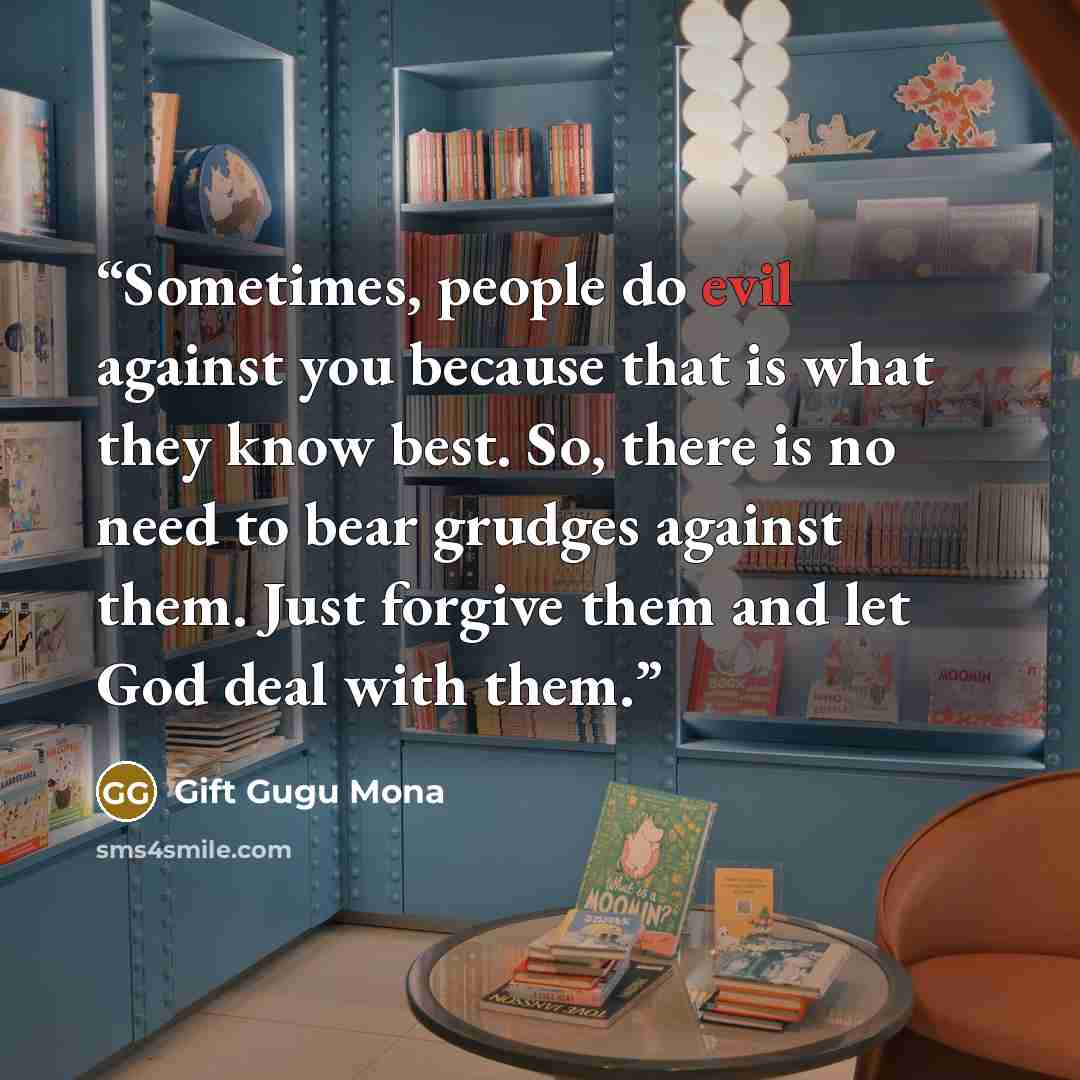 “Sometimes, people do evil against you because that is what they know best. So, there is no need to bear grudges against them. Just forgive them and let God deal with them.” quote by Gift Gugu Mona