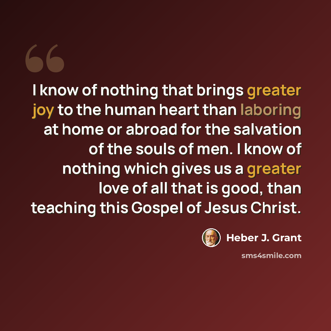 “I know of nothing that brings greater joy to the human heart than laboring at home or abroad for the salvation of the souls of men. I know of nothing which gives us a greater love of all that is good, than teaching this Gospel of Jesus Christ.” quote by Heber J. Grant