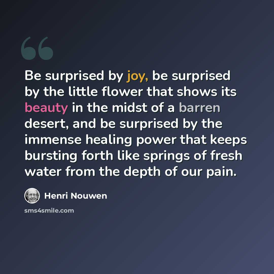 “Be surprised by joy, be surprised by the little flower that shows its beauty in the midst of a barren desert, and be surprised by the immense healing power that keeps bursting forth like springs of fresh water from the depth of our pain.” quote by Henri Nouwen