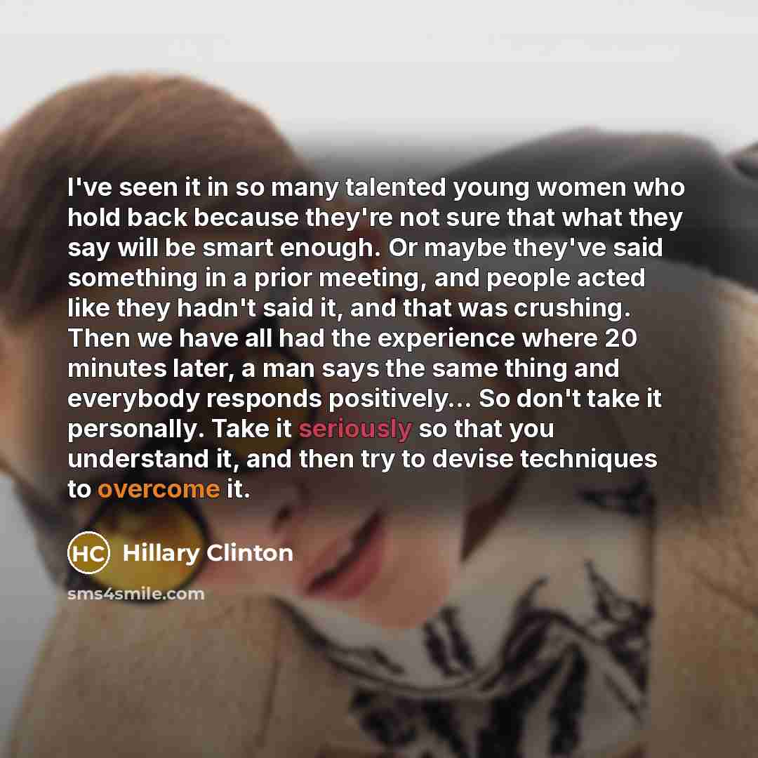 “I've seen it in so many talented young women who hold back because they're not sure that what they say will be smart enough. Or maybe they've said something in a prior meeting, and people acted like they hadn't said it, and that was crushing. Then we have all had the experience where 20 minutes…” quote by Hillary Clinton