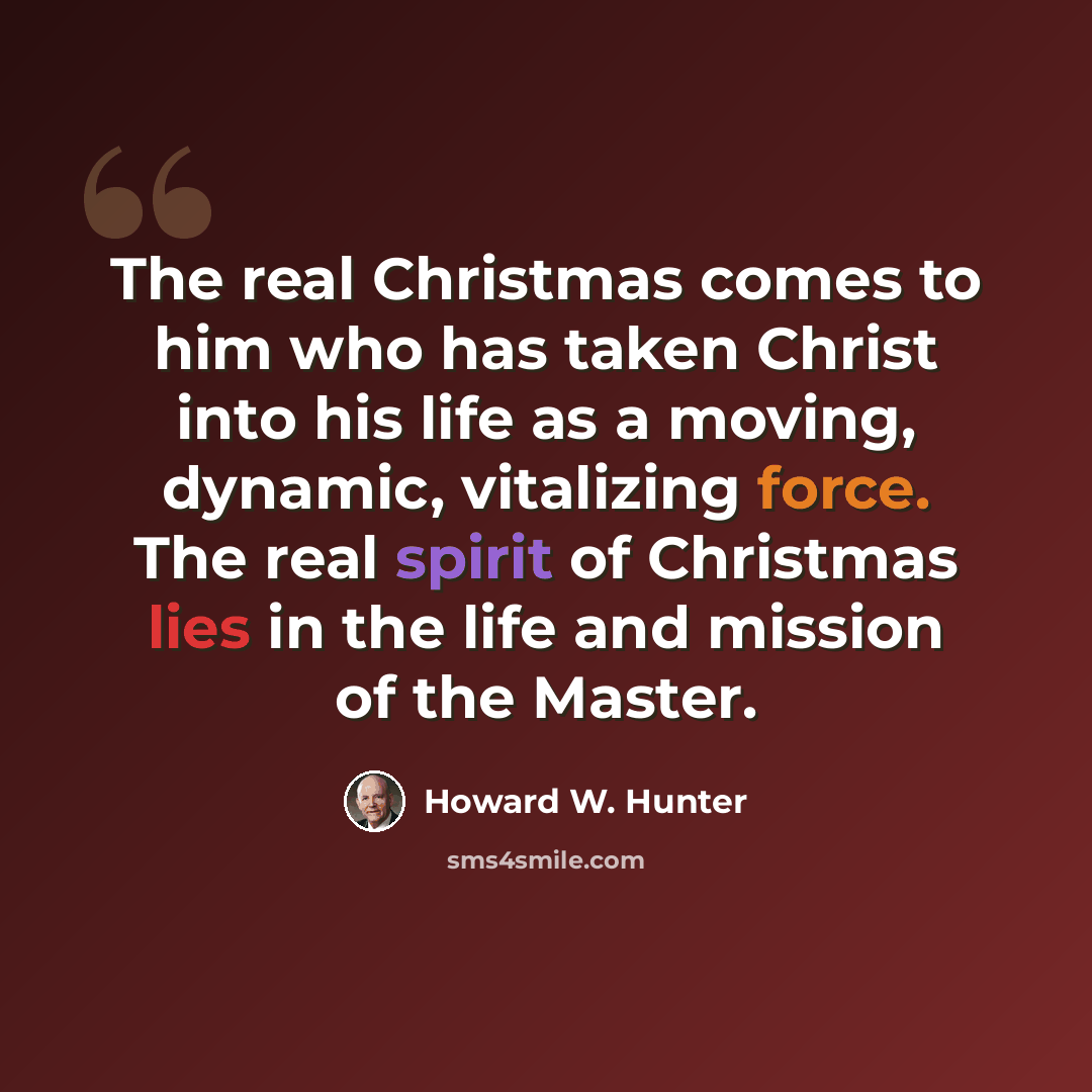 “The real Christmas comes to him who has taken Christ into his life as a moving, dynamic, vitalizing force. The real spirit of Christmas lies in the life and mission of the Master.” quote by Howard W. Hunter
