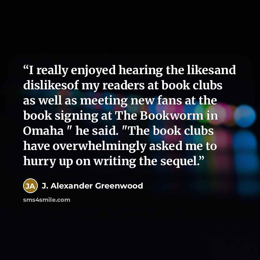 “I really enjoyed hearing the likesand dislikesof my readers at book clubs as well as meeting new fans at the book signing at The Bookworm in Omaha " he said. "The book clubs have overwhelmingly asked me to hurry up on writing the sequel.” quote by J. Alexander Greenwood