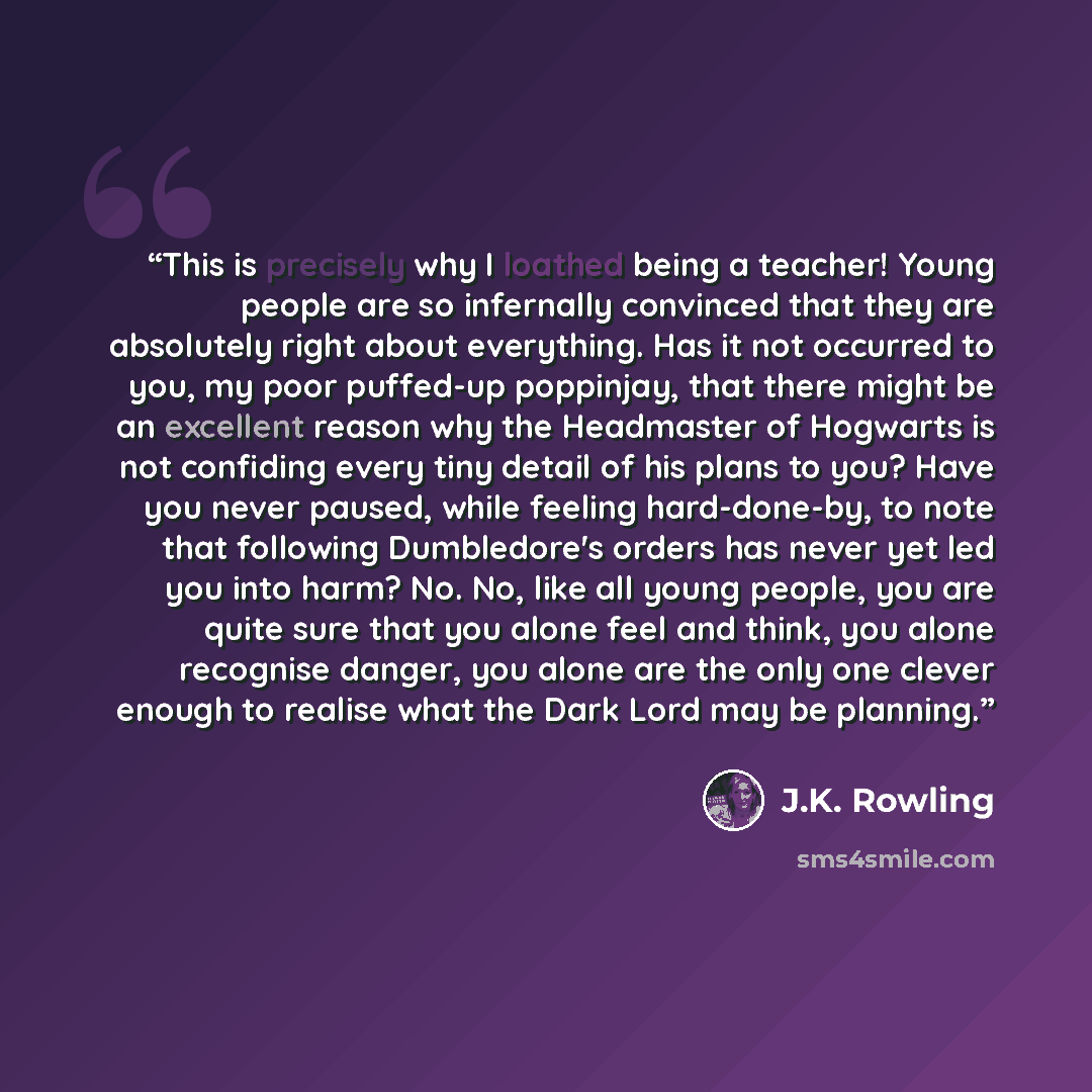 “This is precisely why I loathed being a teacher! Young people are so infernally convinced that they are absolutely right about everything. Has it not occurred to you, my poor puffed-up poppinjay, that there might be an excellent reason why the Headmaster of Hogwarts is not confiding every tiny…” quote by J.K. Rowling