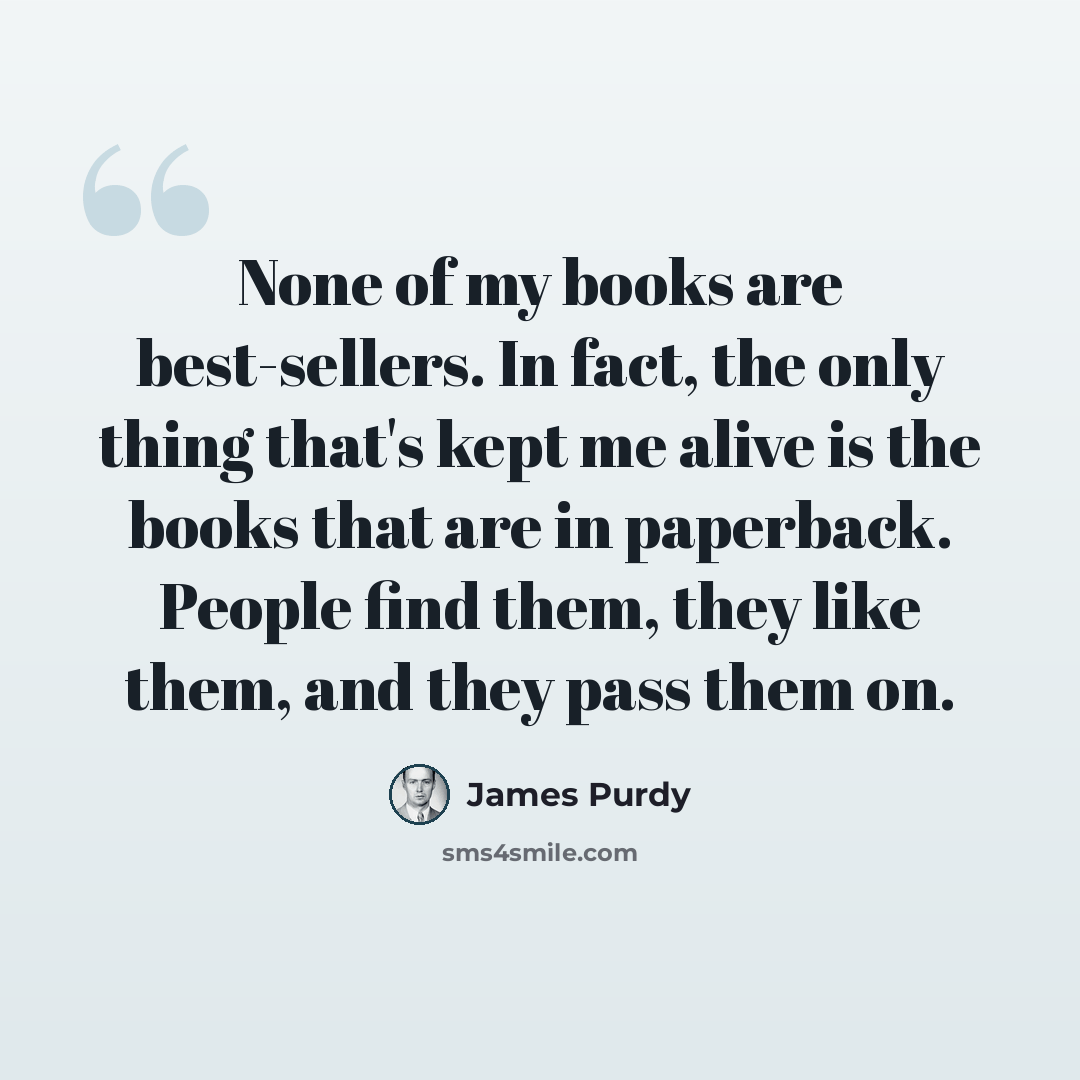 “None of my books are best-sellers. In fact, the only thing that's kept me alive is the books that are in paperback. People find them, they like them, and they pass them on.” quote by James Purdy