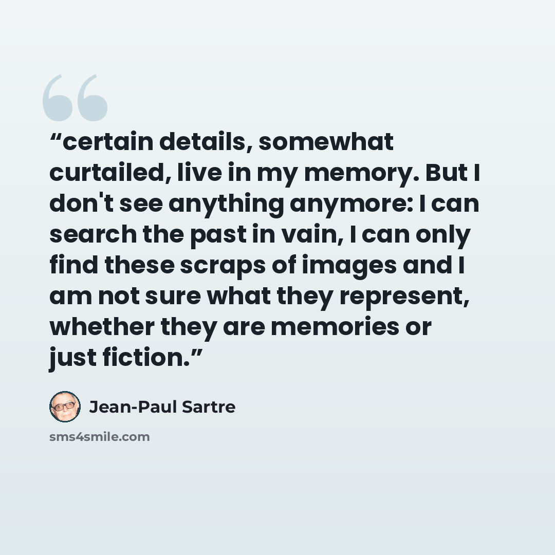 “certain details, somewhat curtailed, live in my memory. But I don't see anything anymore: I can search the past in vain, I can only find these scraps of images and I am not sure what they represent, whether they are memories or just fiction.” quote by Jean-Paul Sartre