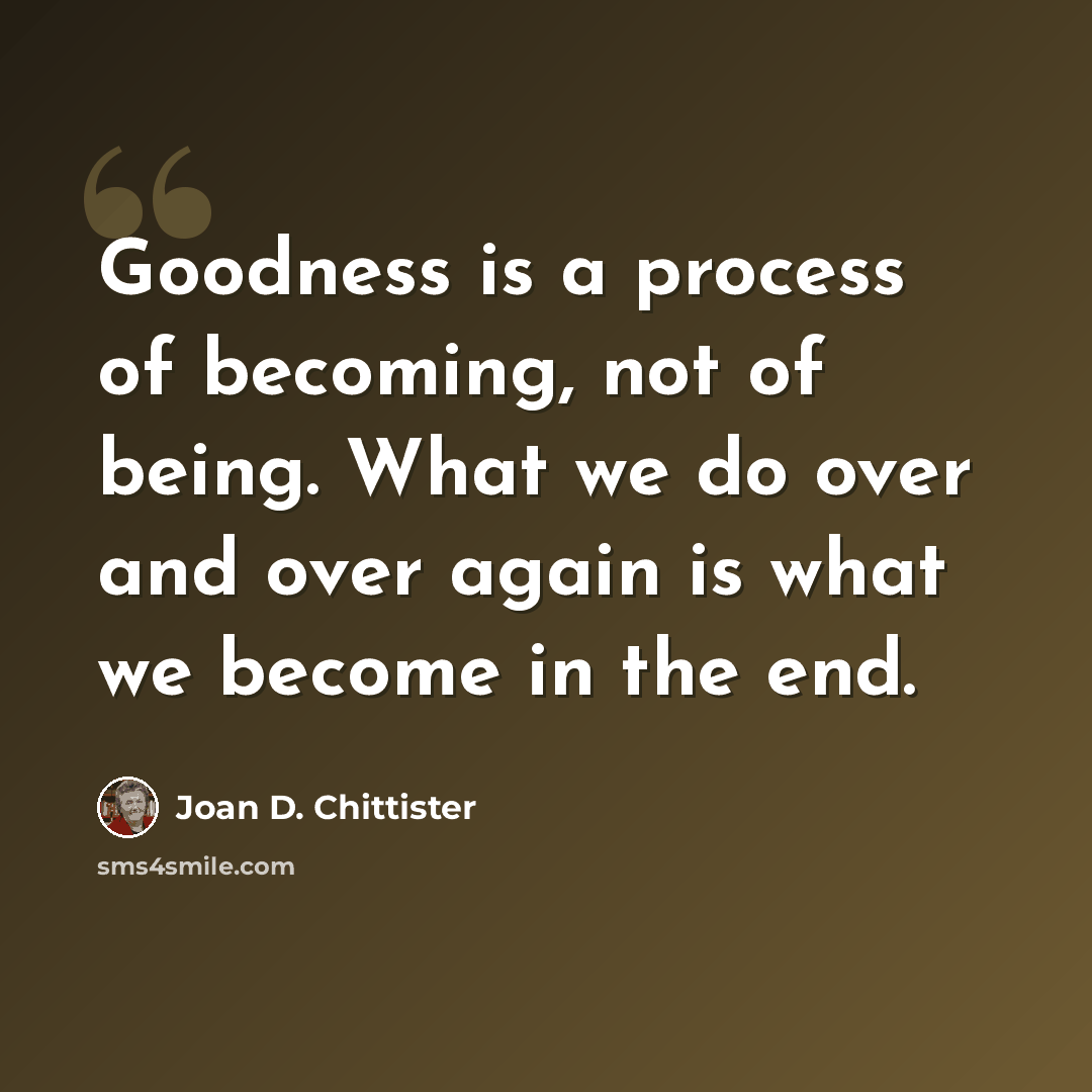 “Goodness is a process of becoming, not of being. What we do over and over again is what we become in the end.” quote by Joan D. Chittister