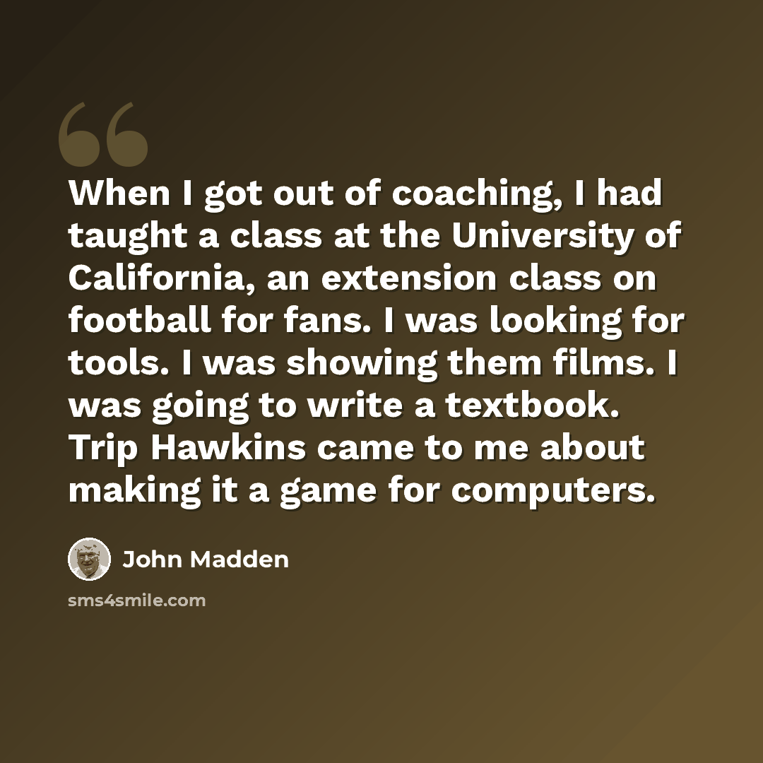 “When I got out of coaching, I had taught a class at the University of California, an extension class on football for fans. I was looking for tools. I was showing them films. I was going to write a textbook. Trip Hawkins came to me about making it a game for computers.” quote by John Madden