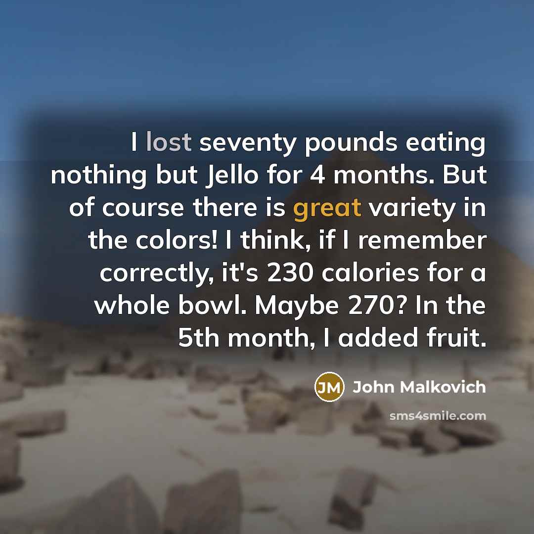 “I lost seventy pounds eating nothing but Jello for 4 months. But of course there is great variety in the colors! I think, if I remember correctly, it's 230 calories for a whole bowl. Maybe 270? In the 5th month, I added fruit.” quote by John Malkovich