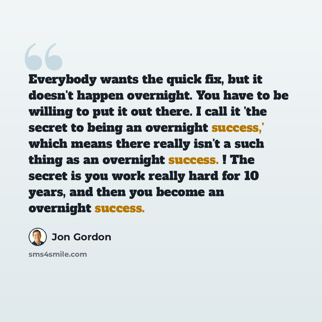 “Everybody wants the quick fix, but it doesn't happen overnight. You have to be willing to put it out there. I call it 'the secret to being an overnight success,' which means there really isn't a such thing as an overnight success. ! The secret is you work really hard for 10 years, and then you…” quote by Jon Gordon
