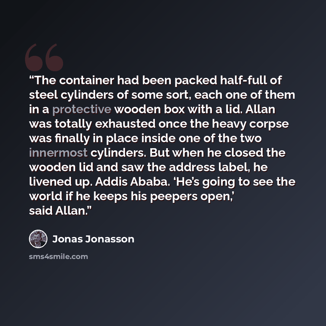 “The container had been packed half-full of steel cylinders of some sort, each one of them in a protective wooden box with a lid. Allan was totally exhausted once the heavy corpse was finally in place inside one of the two innermost cylinders. But when he closed the wooden lid and saw the address…” quote by Jonas Jonasson