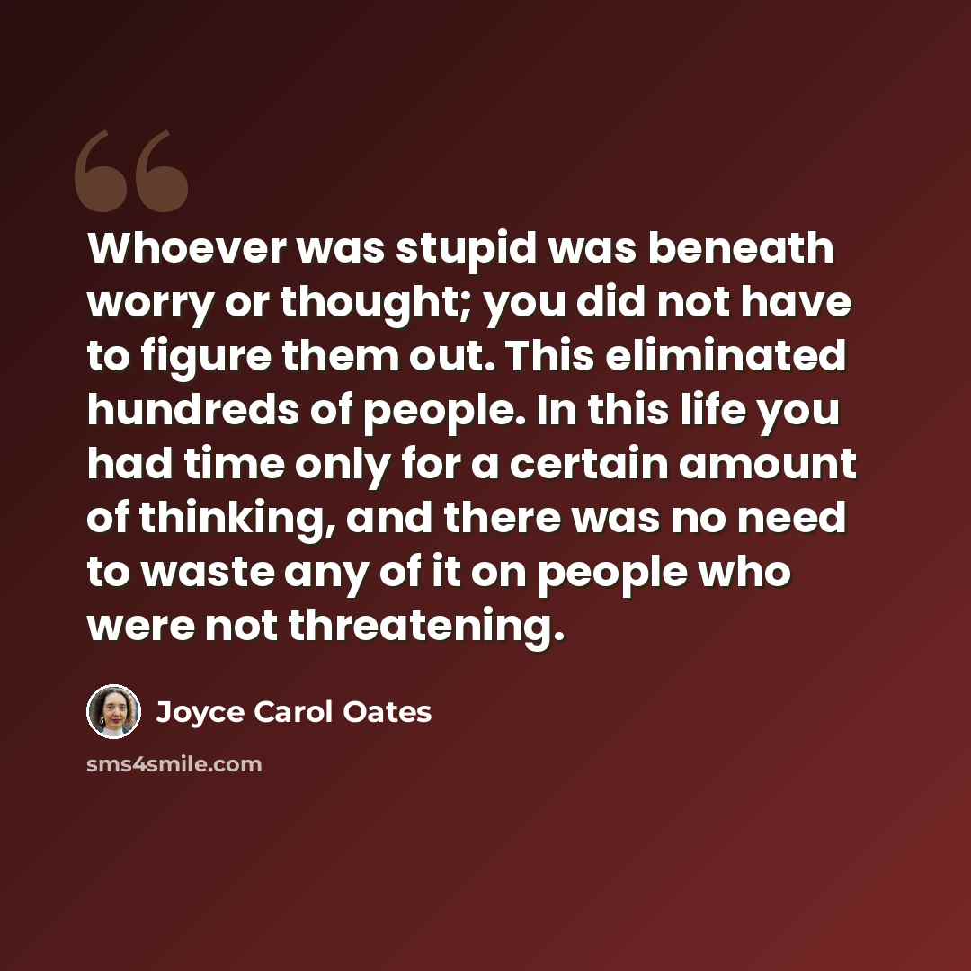 “Whoever was stupid was beneath worry or thought; you did not have to figure them out. This eliminated hundreds of people. In this life you had time only for a certain amount of thinking, and there was no need to waste any of it on people who were not threatening.” quote by Joyce Carol Oates