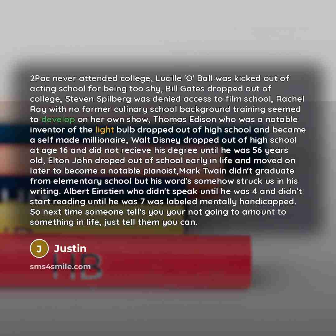 “2Pac never attended college, Lucille 'O' Ball was kicked out of acting school for being too shy, Bill Gates dropped out of college, Steven Spilberg was denied access to film school, Rachel Ray with no former culinary school background training seemed to develop on her own show, Thomas Edison who…” quote by Justin