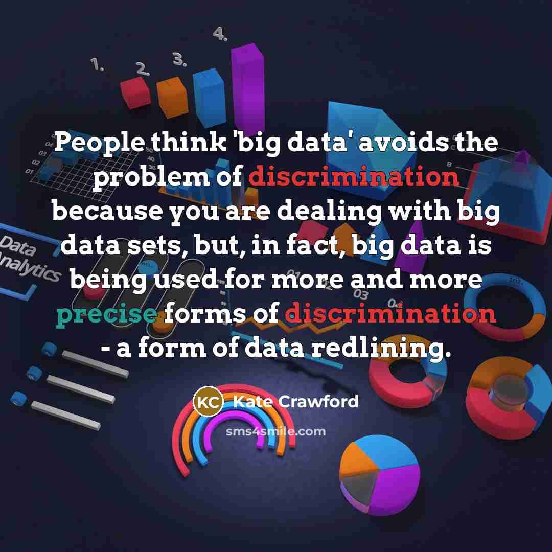“People think 'big data' avoids the problem of discrimination because you are dealing with big data sets, but, in fact, big data is being used for more and more precise forms of discrimination - a form of data redlining.” quote by Kate Crawford