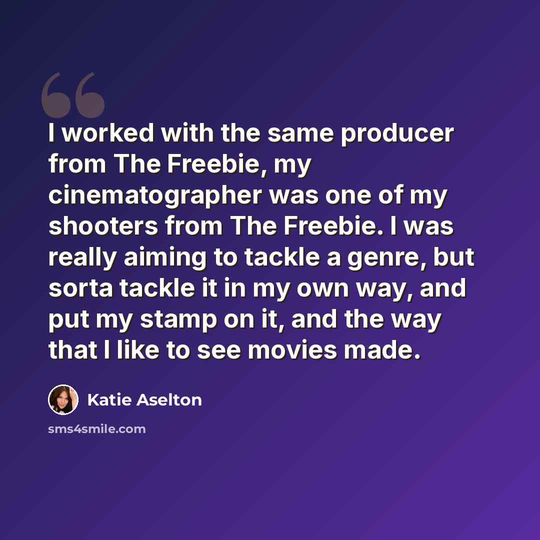 “I worked with the same producer from The Freebie, my cinematographer was one of my shooters from The Freebie. I was really aiming to tackle a genre, but sorta tackle it in my own way, and put my stamp on it, and the way that I like to see movies made.” quote by Katie Aselton