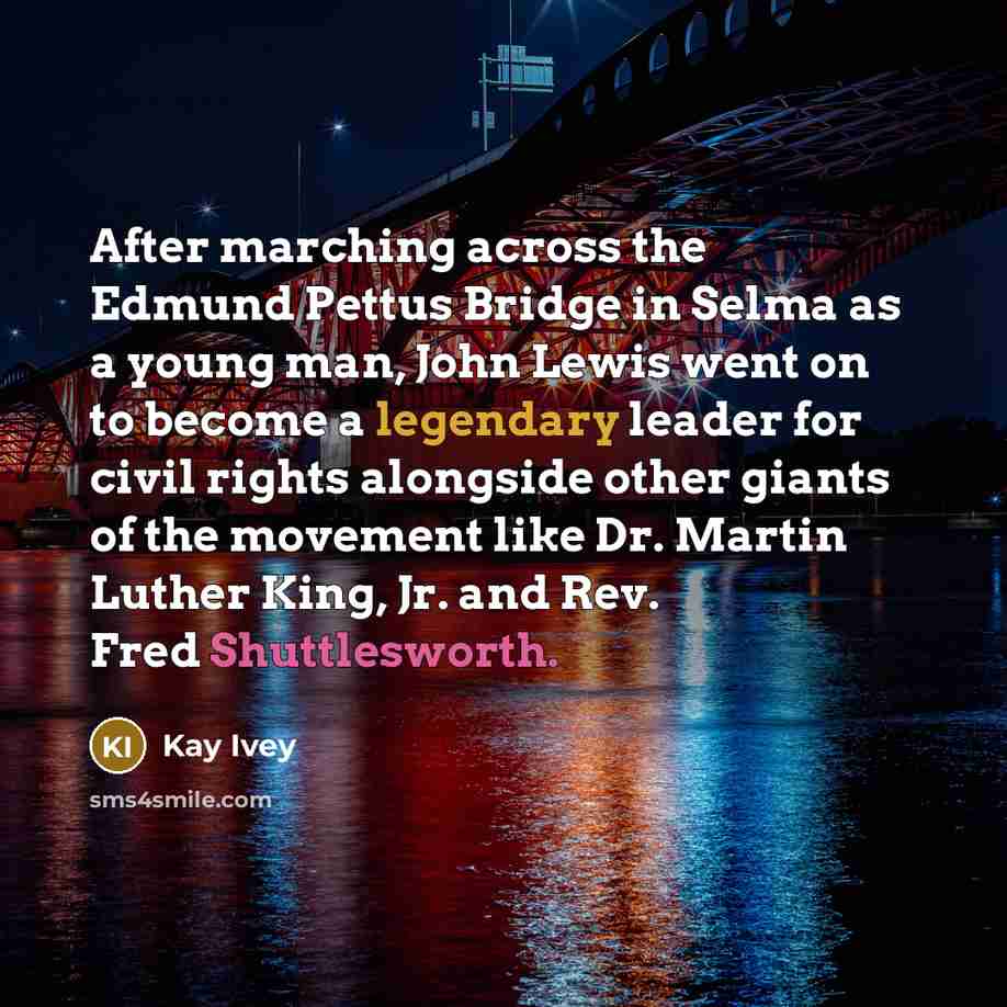 “After marching across the Edmund Pettus Bridge in Selma as a young man, John Lewis went on to become a legendary leader for civil rights alongside other giants of the movement like Dr. Martin Luther King, Jr. and Rev. Fred Shuttlesworth.” quote by Kay Ivey
