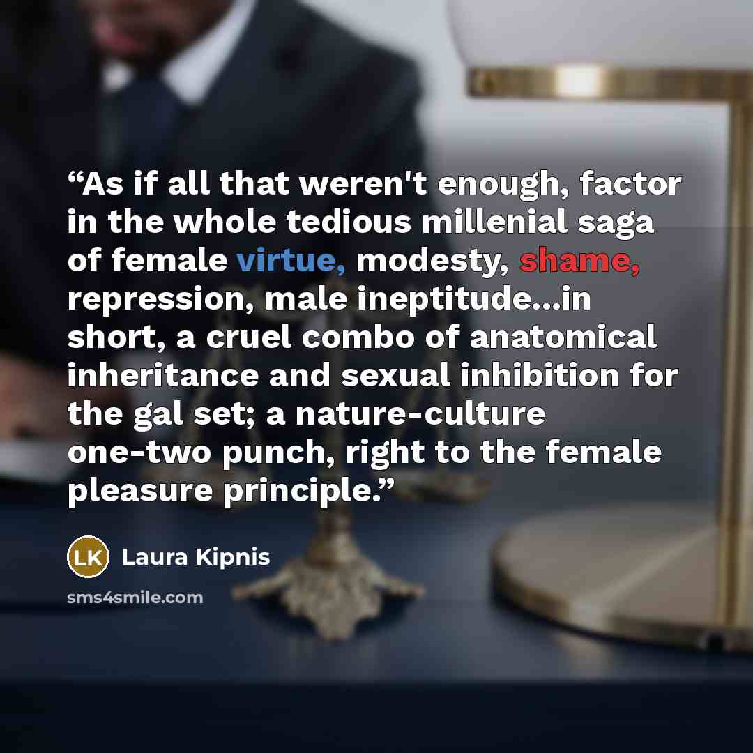 “As if all that weren't enough, factor in the whole tedious millenial saga of female virtue, modesty, shame, repression, male ineptitude...in short, a cruel combo of anatomical inheritance and sexual inhibition for the gal set; a nature-culture one-two punch, right to the female pleasure principle.” quote by Laura Kipnis