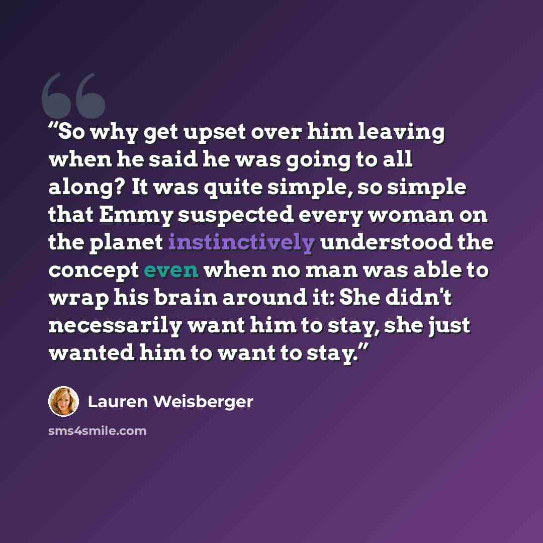 “So why get upset over him leaving when he said he was going to all along? It was quite simple, so simple that Emmy suspected every woman on the planet instinctively understood the concept even when no man was able to wrap his brain around it: She didn't necessarily want him to stay, she just…” quote by Lauren Weisberger