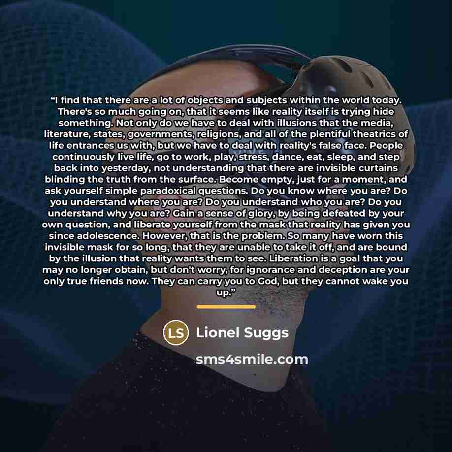 “I find that there are a lot of objects and subjects within the world today. There's so much going on, that it seems like reality itself is trying hide something. Not only do we have to deal with illusions that the media, literature, states, governments, religions, and all of the plentiful…” quote by Lionel Suggs