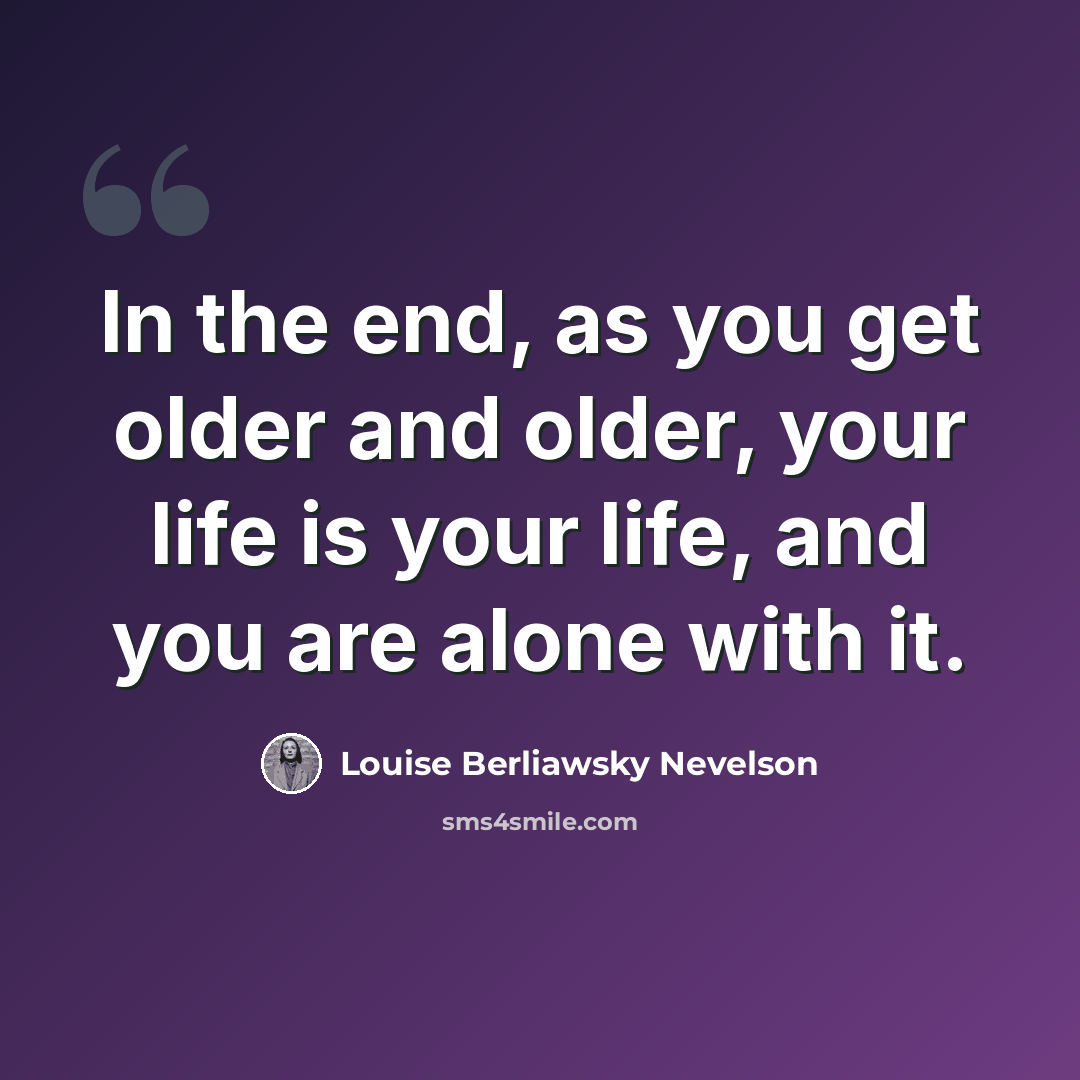 “In the end, as you get older and older, your life is your life, and you are alone with it.” quote by Louise Berliawsky Nevelson